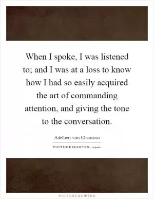 When I spoke, I was listened to; and I was at a loss to know how I had so easily acquired the art of commanding attention, and giving the tone to the conversation Picture Quote #1