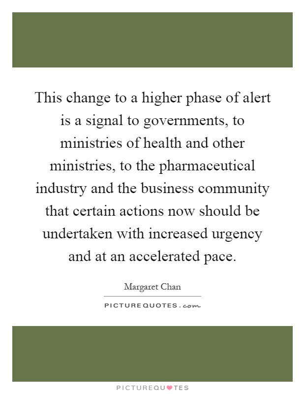 This change to a higher phase of alert is a signal to governments, to ministries of health and other ministries, to the pharmaceutical industry and the business community that certain actions now should be undertaken with increased urgency and at an accelerated pace Picture Quote #1