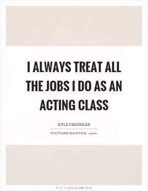 I always treat all the jobs I do as an acting class Picture Quote #1
