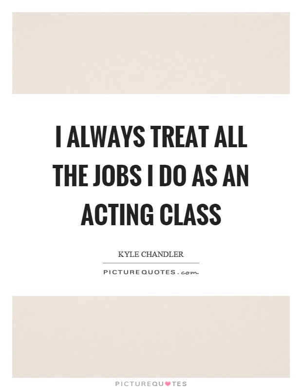 I always treat all the jobs I do as an acting class Picture Quote #1