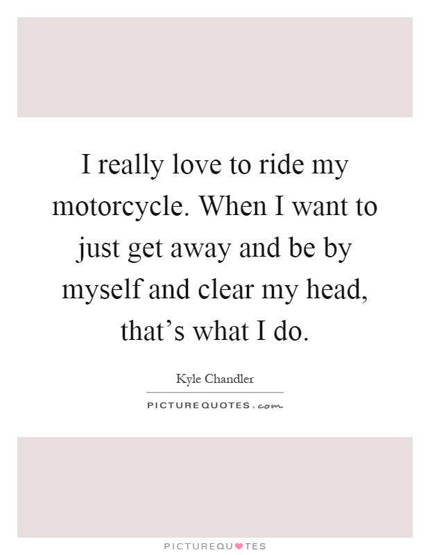 I really love to ride my motorcycle. When I want to just get away and be by myself and clear my head, that's what I do Picture Quote #1
