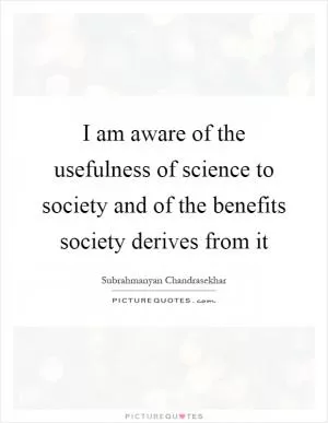 I am aware of the usefulness of science to society and of the benefits society derives from it Picture Quote #1