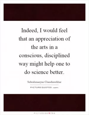 Indeed, I would feel that an appreciation of the arts in a conscious, disciplined way might help one to do science better Picture Quote #1
