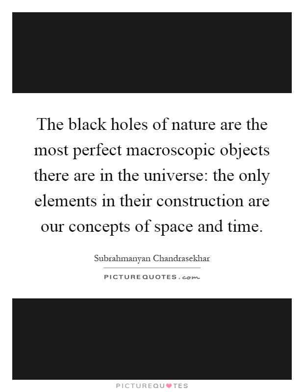 The black holes of nature are the most perfect macroscopic objects there are in the universe: the only elements in their construction are our concepts of space and time Picture Quote #1