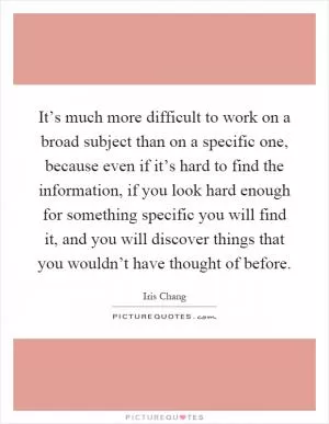 It’s much more difficult to work on a broad subject than on a specific one, because even if it’s hard to find the information, if you look hard enough for something specific you will find it, and you will discover things that you wouldn’t have thought of before Picture Quote #1