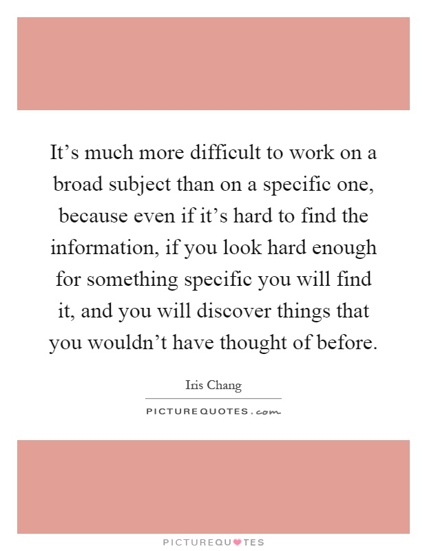 It's much more difficult to work on a broad subject than on a specific one, because even if it's hard to find the information, if you look hard enough for something specific you will find it, and you will discover things that you wouldn't have thought of before Picture Quote #1