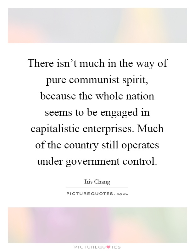 There isn't much in the way of pure communist spirit, because the whole nation seems to be engaged in capitalistic enterprises. Much of the country still operates under government control Picture Quote #1