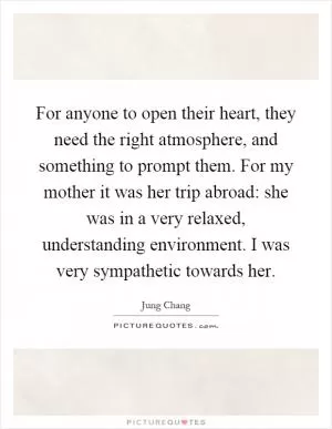 For anyone to open their heart, they need the right atmosphere, and something to prompt them. For my mother it was her trip abroad: she was in a very relaxed, understanding environment. I was very sympathetic towards her Picture Quote #1