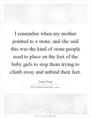 I remember when my mother pointed to a stone, and she said this was the kind of stone people used to place on the feet of the baby girls to stop them trying to climb away and unbind their feet Picture Quote #1