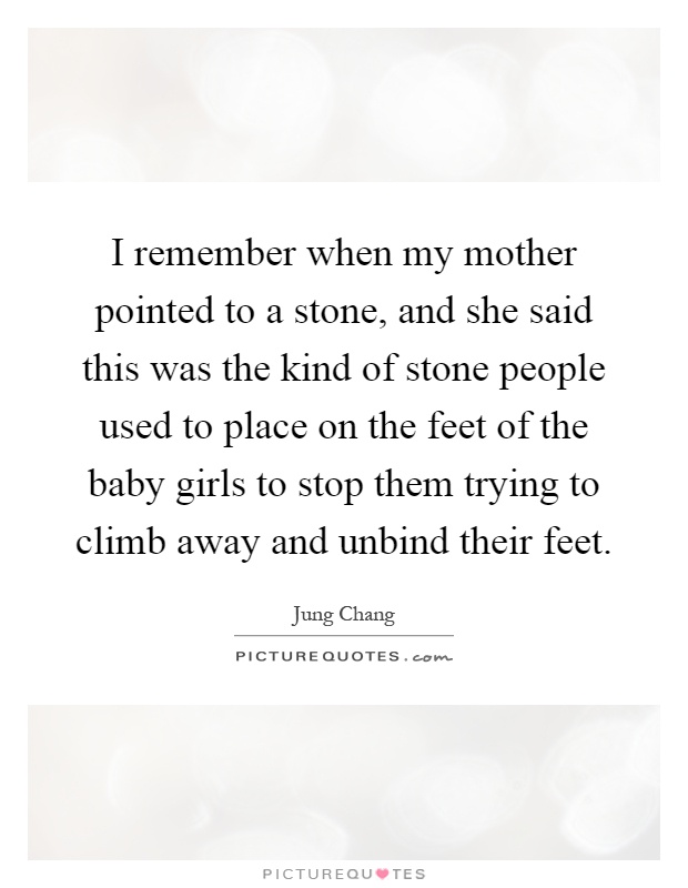I remember when my mother pointed to a stone, and she said this was the kind of stone people used to place on the feet of the baby girls to stop them trying to climb away and unbind their feet Picture Quote #1