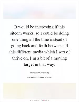 It would be interesting if this sitcom works, so I could be doing one thing all the time instead of going back and forth between all this different media which I sort of thrive on, I’m a bit of a moving target in that way Picture Quote #1