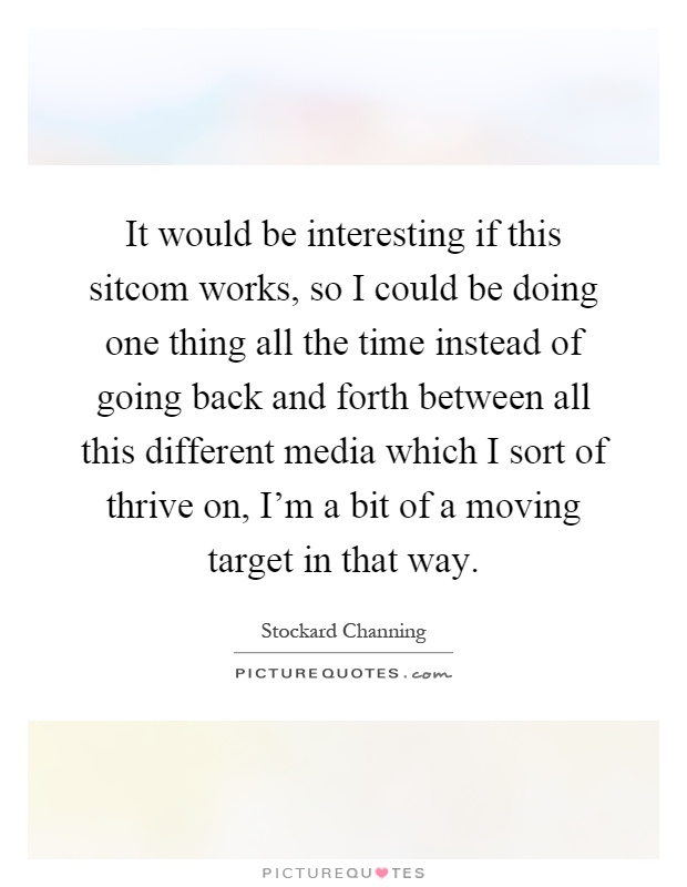 It would be interesting if this sitcom works, so I could be doing one thing all the time instead of going back and forth between all this different media which I sort of thrive on, I'm a bit of a moving target in that way Picture Quote #1