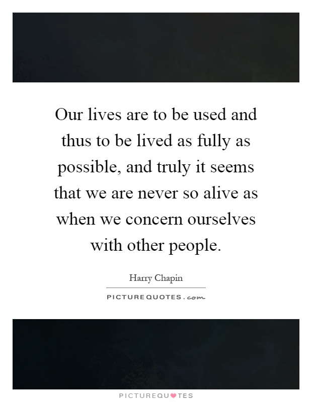 Our lives are to be used and thus to be lived as fully as possible, and truly it seems that we are never so alive as when we concern ourselves with other people Picture Quote #1
