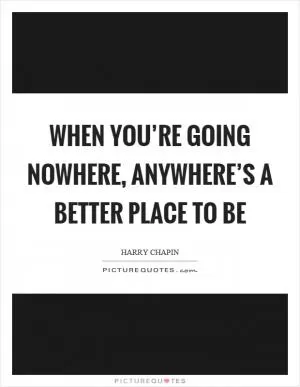 When you’re going nowhere, anywhere’s a better place to be Picture Quote #1
