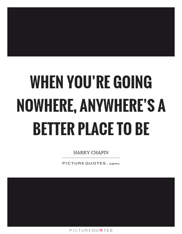 When you're going nowhere, anywhere's a better place to be Picture Quote #1