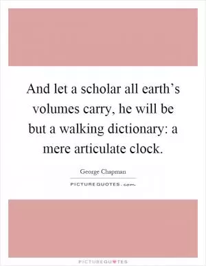 And let a scholar all earth’s volumes carry, he will be but a walking dictionary: a mere articulate clock Picture Quote #1