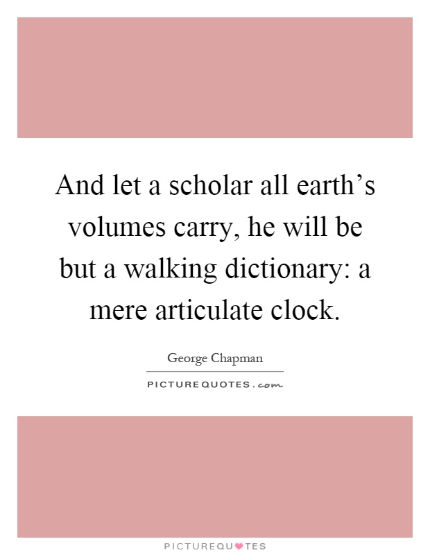 And let a scholar all earth's volumes carry, he will be but a walking dictionary: a mere articulate clock Picture Quote #1