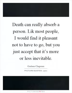 Death can really absorb a person. Lik most people, I would find it pleasant not to have to go, but you just accept that it’s more or less inevitable Picture Quote #1