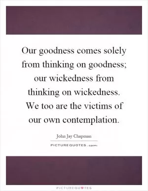 Our goodness comes solely from thinking on goodness; our wickedness from thinking on wickedness. We too are the victims of our own contemplation Picture Quote #1