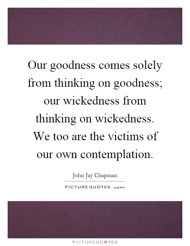 Our goodness comes solely from thinking on goodness; our wickedness from thinking on wickedness. We too are the victims of our own contemplation Picture Quote #1