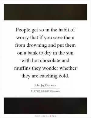 People get so in the habit of worry that if you save them from drowning and put them on a bank to dry in the sun with hot chocolate and muffins they wonder whether they are catching cold Picture Quote #1