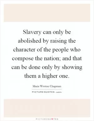 Slavery can only be abolished by raising the character of the people who compose the nation; and that can be done only by showing them a higher one Picture Quote #1
