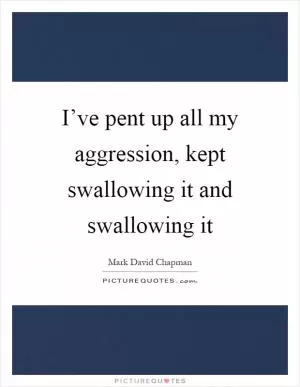 I’ve pent up all my aggression, kept swallowing it and swallowing it Picture Quote #1
