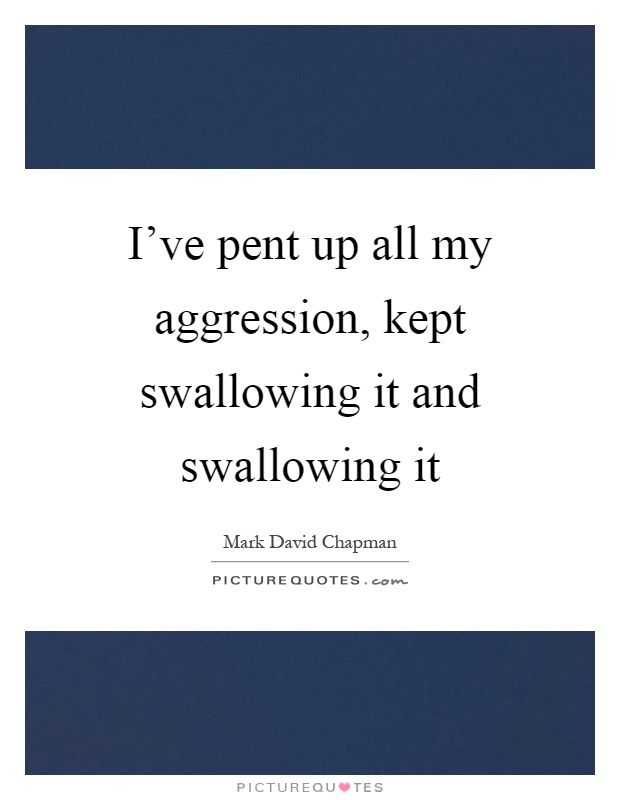 I've pent up all my aggression, kept swallowing it and swallowing it Picture Quote #1