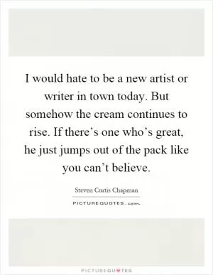 I would hate to be a new artist or writer in town today. But somehow the cream continues to rise. If there’s one who’s great, he just jumps out of the pack like you can’t believe Picture Quote #1
