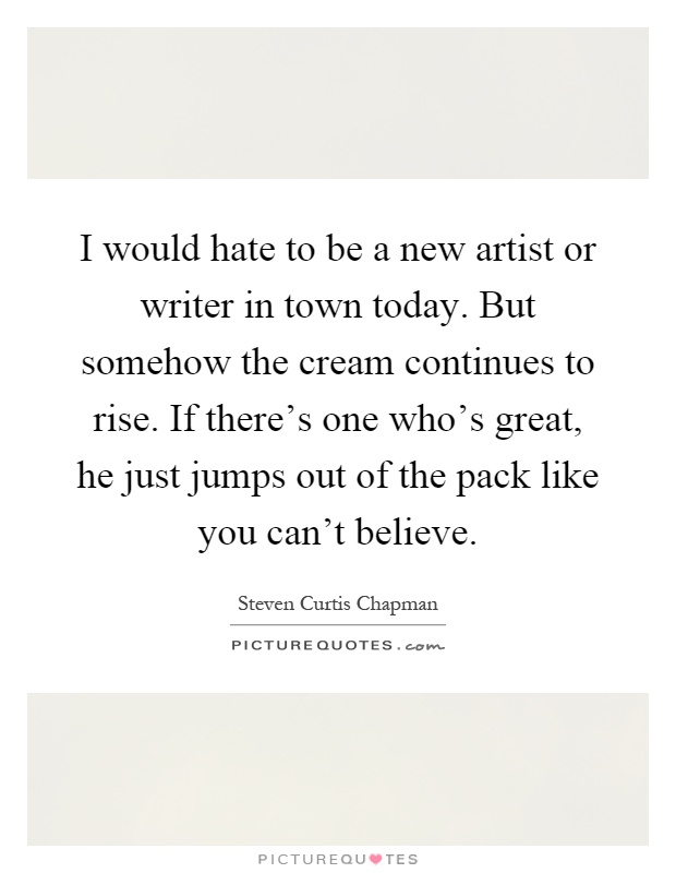 I would hate to be a new artist or writer in town today. But somehow the cream continues to rise. If there's one who's great, he just jumps out of the pack like you can't believe Picture Quote #1