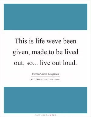 This is life weve been given, made to be lived out, so... live out loud Picture Quote #1