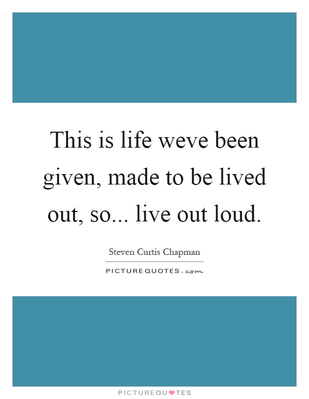 This is life weve been given, made to be lived out, so... live out loud Picture Quote #1