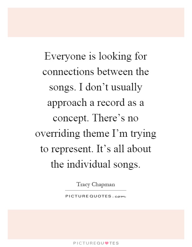 Everyone is looking for connections between the songs. I don't usually approach a record as a concept. There's no overriding theme I'm trying to represent. It's all about the individual songs Picture Quote #1