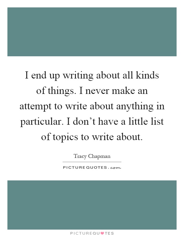 I end up writing about all kinds of things. I never make an attempt to write about anything in particular. I don't have a little list of topics to write about Picture Quote #1