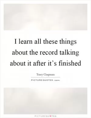 I learn all these things about the record talking about it after it’s finished Picture Quote #1