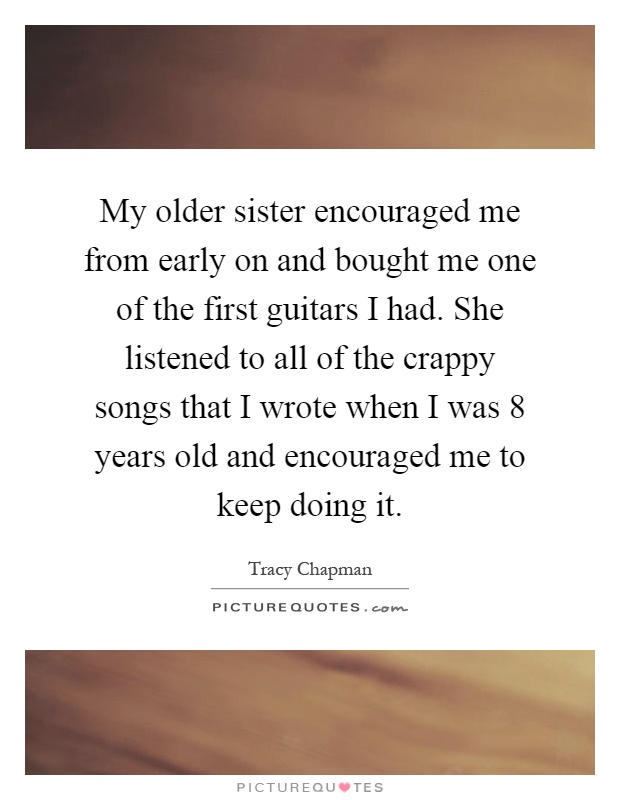 My older sister encouraged me from early on and bought me one of the first guitars I had. She listened to all of the crappy songs that I wrote when I was 8 years old and encouraged me to keep doing it Picture Quote #1