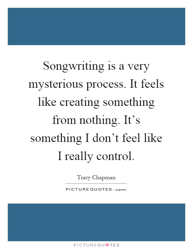 Songwriting is a very mysterious process. It feels like creating something from nothing. It's something I don't feel like I really control Picture Quote #1