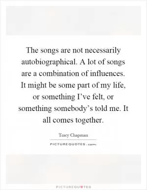 The songs are not necessarily autobiographical. A lot of songs are a combination of influences. It might be some part of my life, or something I’ve felt, or something somebody’s told me. It all comes together Picture Quote #1