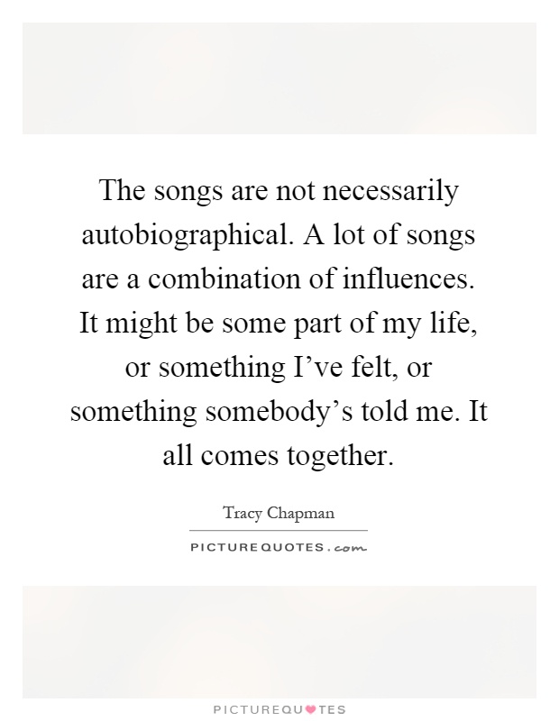 The songs are not necessarily autobiographical. A lot of songs are a combination of influences. It might be some part of my life, or something I've felt, or something somebody's told me. It all comes together Picture Quote #1