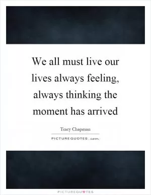 We all must live our lives always feeling, always thinking the moment has arrived Picture Quote #1