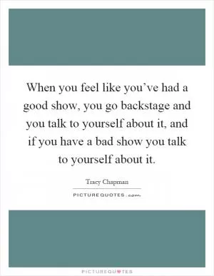 When you feel like you’ve had a good show, you go backstage and you talk to yourself about it, and if you have a bad show you talk to yourself about it Picture Quote #1