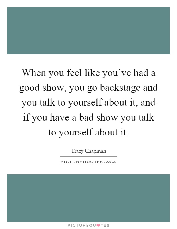 When you feel like you've had a good show, you go backstage and you talk to yourself about it, and if you have a bad show you talk to yourself about it Picture Quote #1