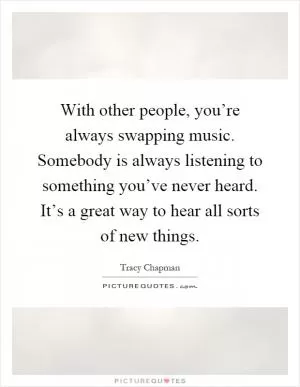 With other people, you’re always swapping music. Somebody is always listening to something you’ve never heard. It’s a great way to hear all sorts of new things Picture Quote #1