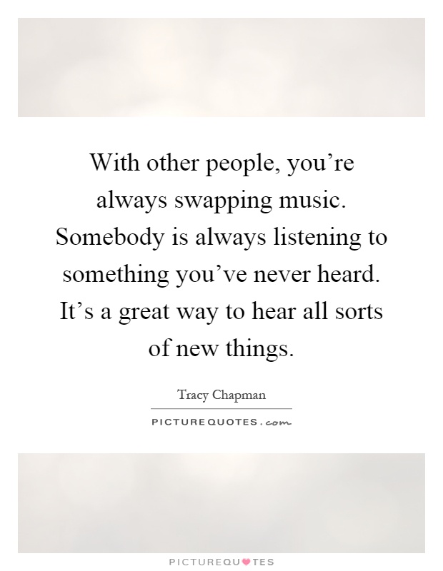 With other people, you're always swapping music. Somebody is always listening to something you've never heard. It's a great way to hear all sorts of new things Picture Quote #1