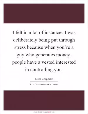 I felt in a lot of instances I was deliberately being put through stress because when you’re a guy who generates money, people have a vested interested in controlling you Picture Quote #1