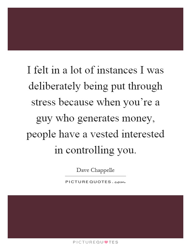 I felt in a lot of instances I was deliberately being put through stress because when you're a guy who generates money, people have a vested interested in controlling you Picture Quote #1
