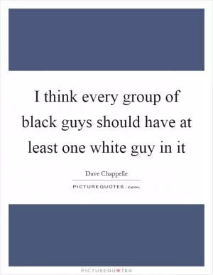 I think every group of black guys should have at least one white guy in it Picture Quote #1
