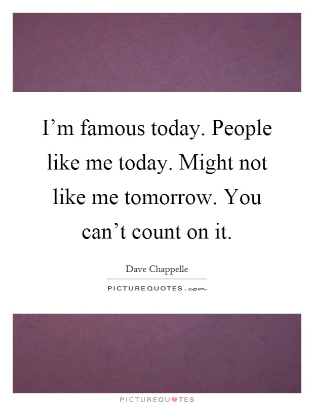 I'm famous today. People like me today. Might not like me tomorrow. You can't count on it Picture Quote #1