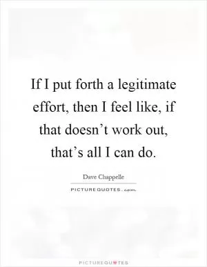 If I put forth a legitimate effort, then I feel like, if that doesn’t work out, that’s all I can do Picture Quote #1