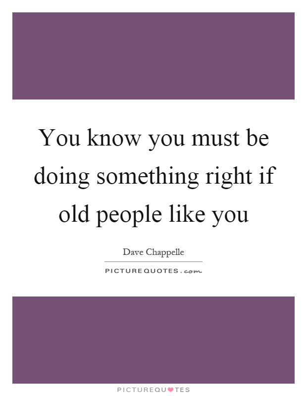 You know you must be doing something right if old people like you Picture Quote #1